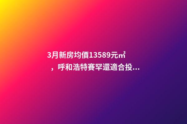 3月新房均價13589元/㎡，呼和浩特賽罕還適合投資嗎